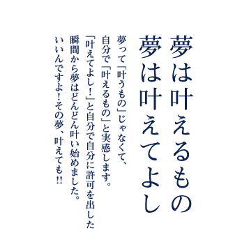 夢は叶えるもの 夢は叶えてよし 夢って「叶うもの」じゃなくて、自分で「叶えるもの」と実感します。「叶えてよし！」と自分で自分に許可を出した瞬間から夢はどんどん叶い始めました。いいんですよ！その夢、叶えても!!