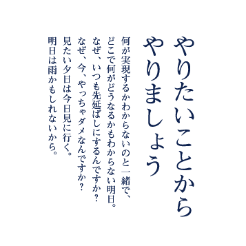 やりたいことからやりましょう 何が実現するかわからないのと一緒で、どこで何がどうなるかもわからない明日。なぜ、いつも先延ばしにするんですか？なぜ、今、やっちゃダメなんですか？見たい夕日は今日見に行く。明日は雨かもしれないから。