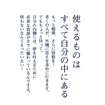 使えるものはすべて自分の中にある もっと勉強、さらに資格を！　多くの人が、外側に答えを求めに行きます。でもちょっと待って。自分の内側には、夢を叶えるために必要な資源がすでに備わっているんですよ。使わないなんてもったいない！