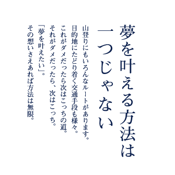 夢を叶える方法は一つじゃない 山登りにもいろんなルートがあります。目的地にたどり着く交通手段も様々。これがダメだったら次はこっちの道。それがダメだったら、次はこっち。「夢を叶えたい」。その想いさえあれば方法は無限。