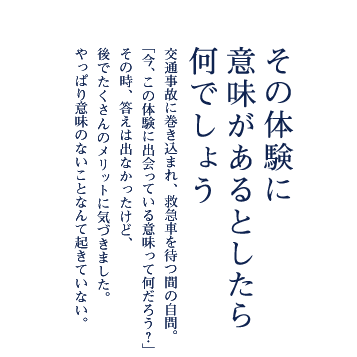 その体験に意味があるとしたら何でしょう 交通事故に巻き込まれ、救急車を待つ間の自問。「今、この体験に出会っている意味って何だろう？」その時、答えは出なかったけど、後でたくさんのメリットに気づきました。やっぱり意味のないことなんて起きていない。